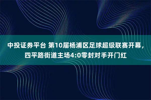 中投证券平台 第10届杨浦区足球超级联赛开幕，四平路街道主场4:0零封对手开门红