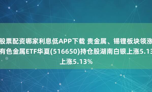 股票配资哪家利息低APP下载 贵金属、锡锂板块领涨，有色金属ETF华夏(516650)持仓股湖南白银上涨5.13%