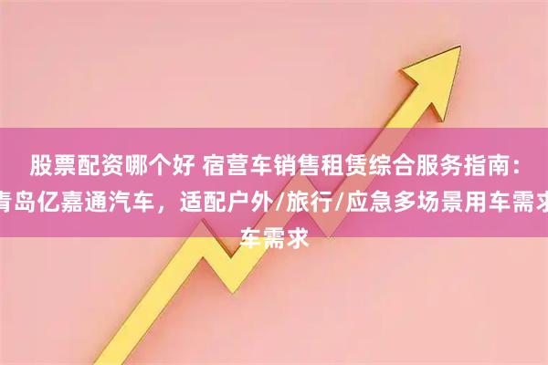 股票配资哪个好 宿营车销售租赁综合服务指南：青岛亿嘉通汽车，适配户外/旅行/应急多场景用车需求