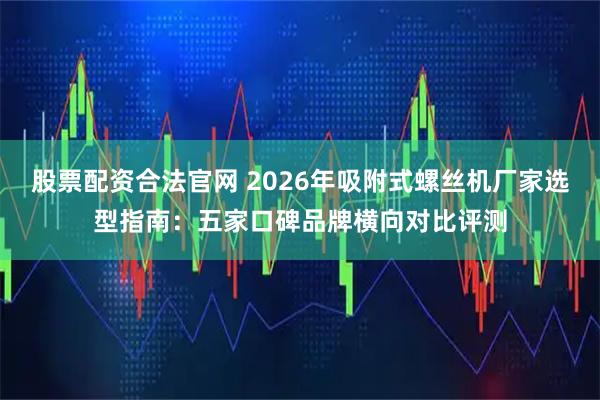 股票配资合法官网 2026年吸附式螺丝机厂家选型指南：五家口碑品牌横向对比评测