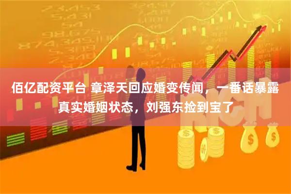 佰亿配资平台 章泽天回应婚变传闻，一番话暴露真实婚姻状态，刘强东捡到宝了